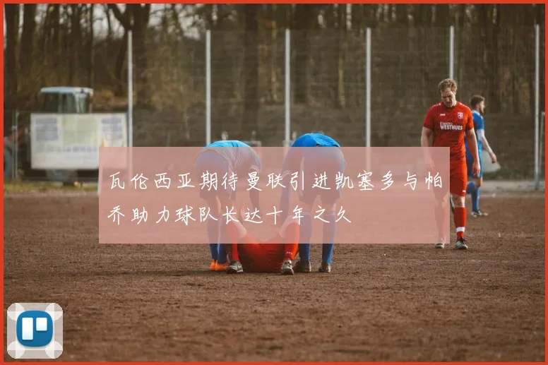 瓦伦西亚期待曼联引进凯塞多与帕乔助力球队长达十年之久