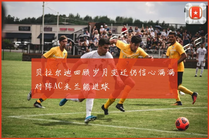 贝拉尔迪回顾岁月变迁仍信心满满对阵AC米兰能进球