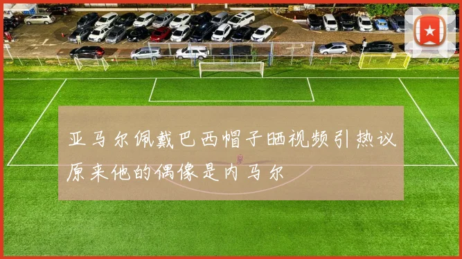 亚马尔佩戴巴西帽子晒视频引热议原来他的偶像是内马尔