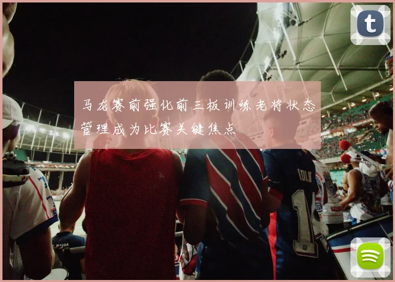 马龙赛前强化前三板训练老将状态管理成为比赛关键焦点