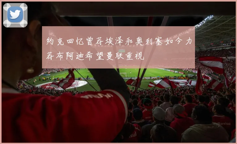 约克回忆曾荐埃泽和奥利塞如今力荐布阿迪希望曼联重视