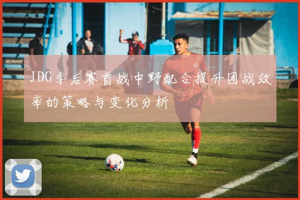 JDG季后赛首战中野配合提升团战效率的策略与变化分析