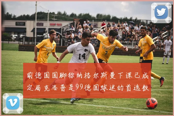 前德国国脚称纳格尔斯曼下课已成定局克洛普是99德国球迷的首选教练