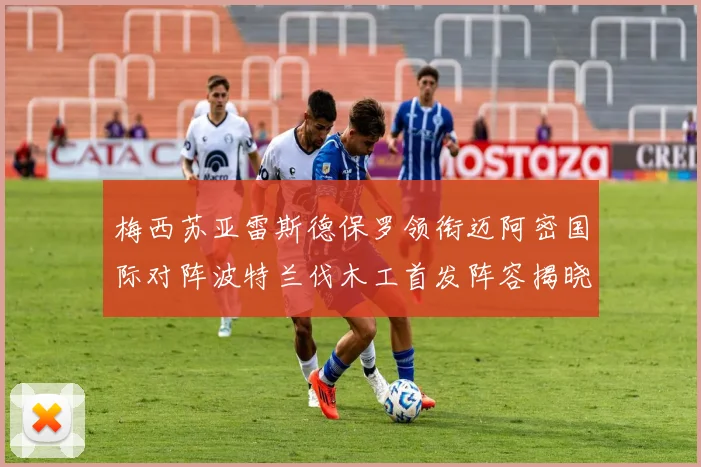 梅西苏亚雷斯德保罗领衔迈阿密国际对阵波特兰伐木工首发阵容揭晓