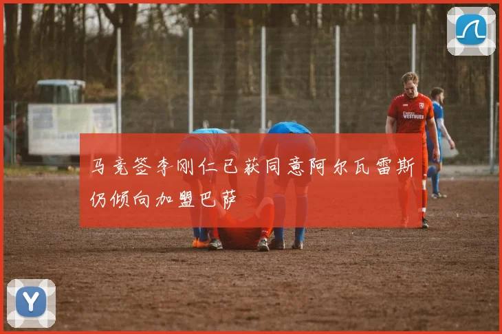 马竞签李刚仁已获同意阿尔瓦雷斯仍倾向加盟巴萨