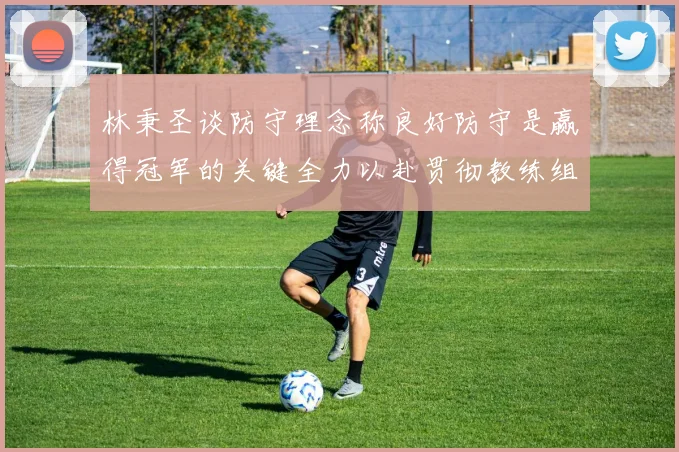 林秉圣谈防守理念称良好防守是赢得冠军的关键全力以赴贯彻教练组战术