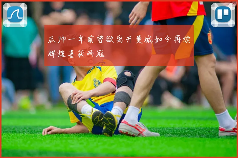 瓜帅一年前曾欲离开曼城如今再续辉煌喜获两冠
