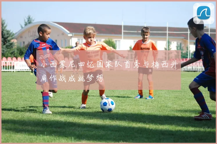 小西蒙尼回忆国家队首秀与梅西并肩作战成就梦想
