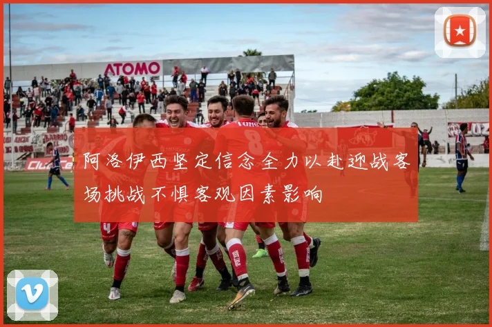 阿洛伊西坚定信念全力以赴迎战客场挑战不惧客观因素影响