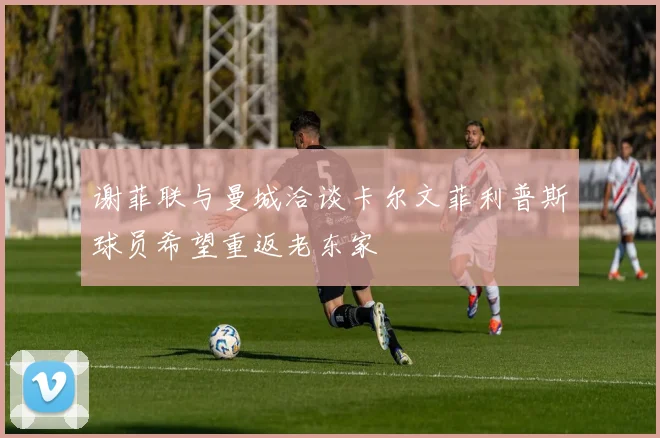 谢菲联与曼城洽谈卡尔文菲利普斯球员希望重返老东家