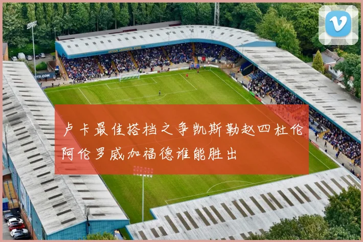 卢卡最佳搭档之争凯斯勒赵四杜伦阿伦罗威加福德谁能胜出