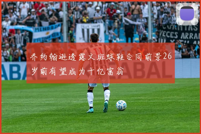 乔约翰逊透露文班球鞋合同前景26岁前有望成为十亿富翁
