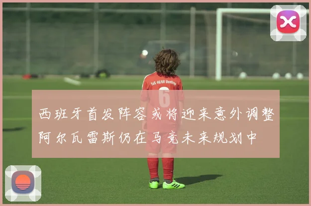 西班牙首发阵容或将迎来意外调整阿尔瓦雷斯仍在马竞未来规划中
